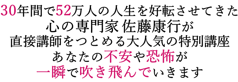30年間で52万人の人生を好転させてきた心の専門家佐藤康行が直接講師をつとめる大人気の特別講座。あなたの不安や恐怖が一瞬で吹き飛んでいきます！