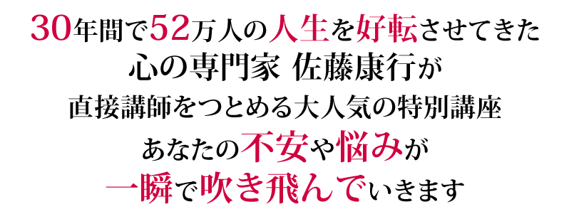 30年間で52万人の人生を好転させてきた心の専門家佐藤康行が直接講師をつとめる大人気の特別講座。あなたの不安や悩みが一瞬で吹き飛んでいきます！