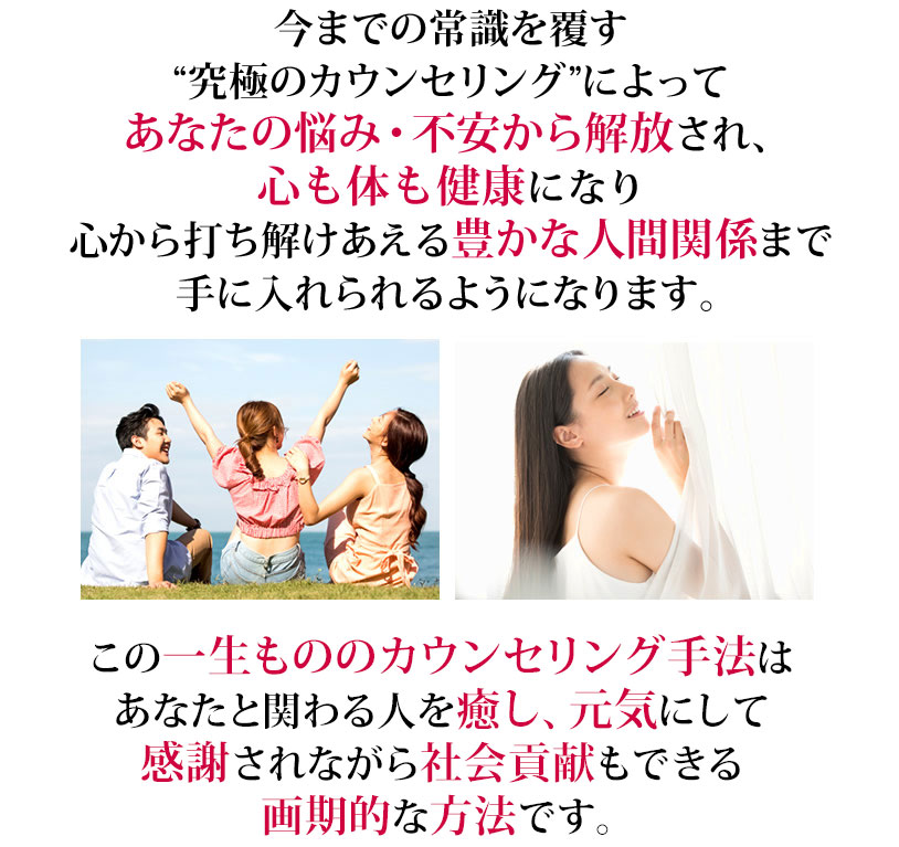 今までの常識を覆す“究極のカウンセリング”によってあなたの悩み・不安から解放され、心も体も健康になり、心から打ち解けあえる豊かな人間関係まで手に入れられるようになります。この一生もののカウンセリング手法はあなたと関わる人を癒し、元気にして感謝されながら社会貢献もできる画期的な方法です。